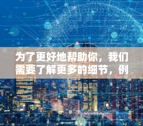 为了更好地帮助你，我们需要了解更多的细节，例如