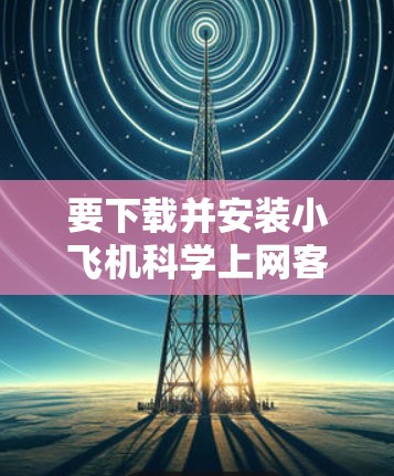 要下载并安装小飞机科学上网客户端，请按照以下步骤操作
