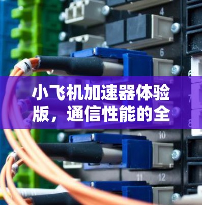 小飞机加速器体验版，通信性能的全新突破