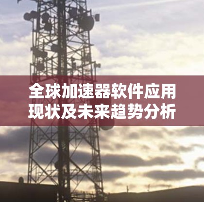 全球加速器软件应用现状及未来趋势分析