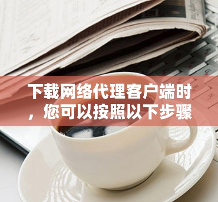 下载网络代理客户端时，您可以按照以下步骤操作