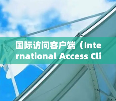 国际访问客户端（International Access Client）是指为满足全球客户需求，提供多语言、多货币、本地化支持和便捷服务的系统。以下是对国际访问客户端的详细分析和总结