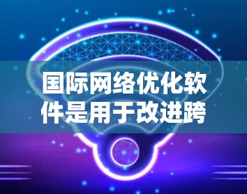 国际网络优化软件是用于改进跨国或全球网络性能、稳定性和安全性的解决方案。以下是对这一领域的详细分析