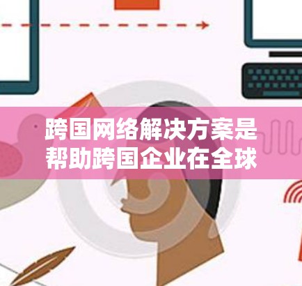 跨国网络解决方案是帮助跨国企业在全球范围内高效运营的关键工具，涵盖数据管理、分析、安全、合规、灾难恢复和协作等多个方面。以下是对这些解决方案的详细总结和建议