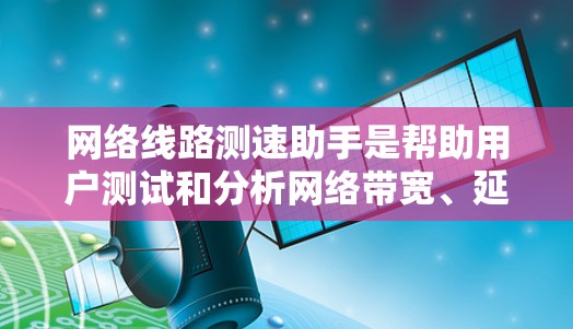 网络线路测速助手是帮助用户测试和分析网络带宽、延迟、丢包率等性能指标的工具。以下是关于网络线路测速助手的详细解答