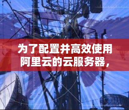 为了配置并高效使用阿里云的云服务器，以下是详细的步骤指南