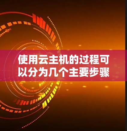 使用云主机的过程可以分为几个主要步骤，每个步骤都有具体的操作指南，帮助用户顺利完成配置和管理。以下是详细的步骤指南