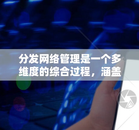 分发网络管理是一个多维度的综合过程，涵盖技术、内容审核、用户体验和法律合规等多个方面。以下是对内容分发网络管理的详细分析