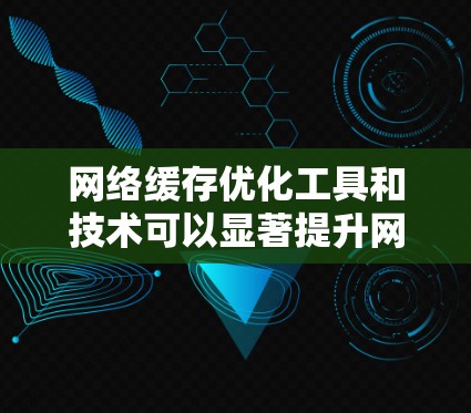 网络缓存优化工具和技术可以显著提升网络性能，以下是对这些工具的详细总结