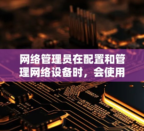 网络管理员在配置和管理网络设备时，会使用各种工具来简化操作、提高效率。以下是一些常用的网络管理员配置工具和技术