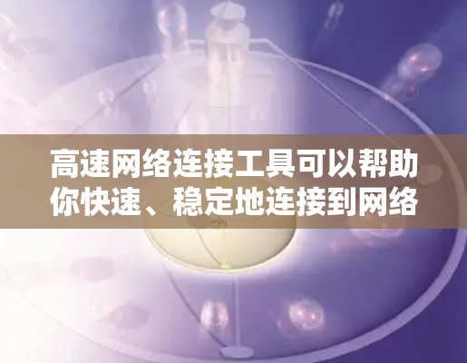 高速网络连接工具可以帮助你快速、稳定地连接到网络资源，提升网络性能。以下是一些常用的高速网络连接工具及其类型