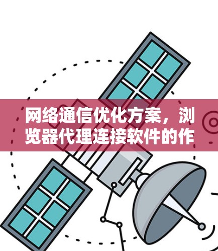 网络通信优化方案，浏览器代理连接软件的作用与应用