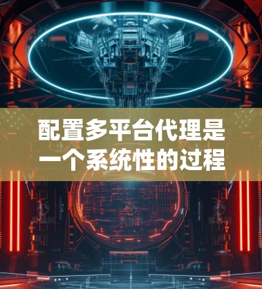 配置多平台代理是一个系统性的过程，需要按照以下步骤进行，确保每个平台的代理服务器都能正确配置并高效运行。以下是详细的步骤指南