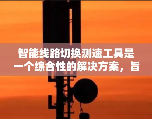 智能线路切换测速工具是一个综合性的解决方案，旨在优化网络连接的性能和稳定性。以下是对该工具的详细分析和总结