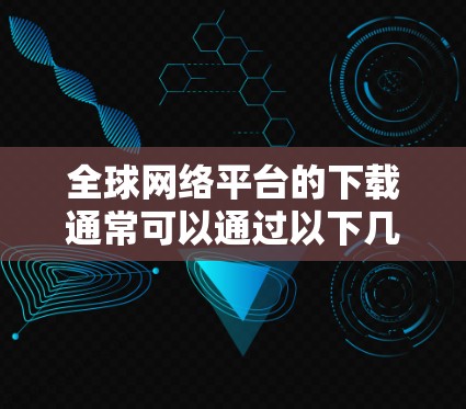 全球网络平台的下载通常可以通过以下几种方式进行
