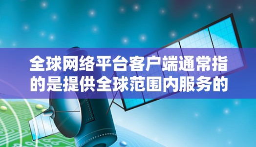 全球网络平台客户端通常指的是提供全球范围内服务的网络平台，其客户端可以在多个地区或国家使用。以下是一些常见的全球网络平台及其客户端
