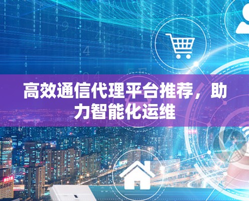 高效通信代理平台推荐，助力智能化运维
