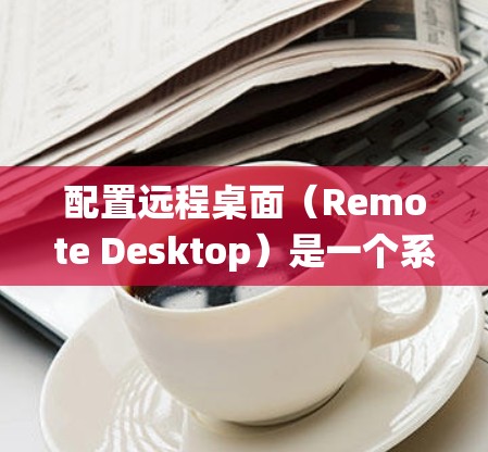 配置远程桌面（Remote Desktop）是一个系统性的过程，以下是详细的步骤指南
