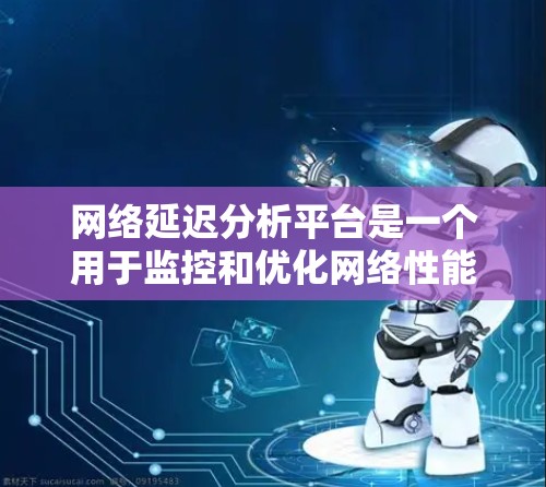 网络延迟分析平台是一个用于监控和优化网络性能的工具，帮助识别延迟问题，提升用户体验。以下是对网络延迟分析平台的详细分析和总结