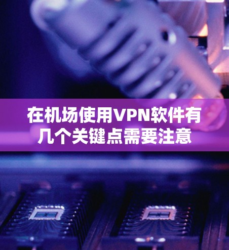 在机场使用VPN软件有几个关键点需要注意