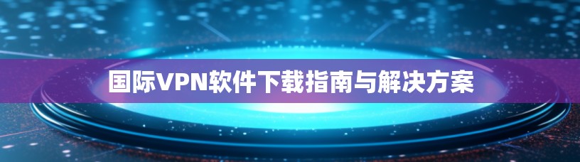 国际VPN软件下载指南与解决方案