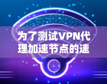 为了测试VPN代理加速节点的速度，您可以按照以下步骤进行