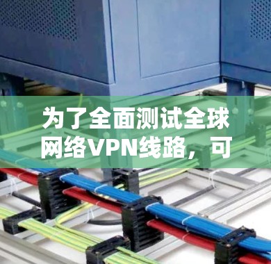 为了全面测试全球网络VPN线路，可以按照以下步骤进行