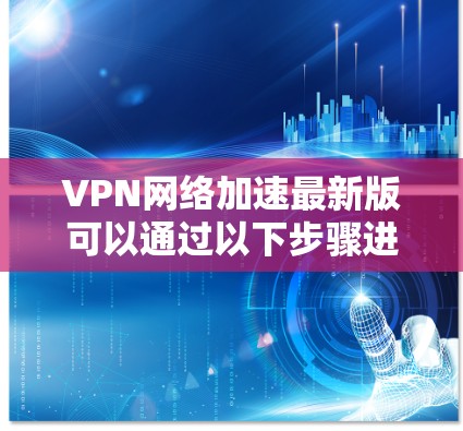 VPN网络加速最新版可以通过以下步骤进行获取和安装
