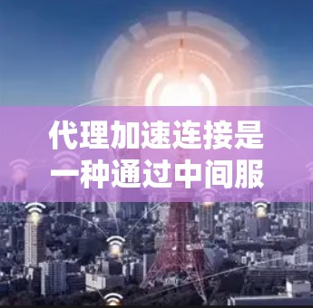 代理加速连接是一种通过中间服务器来优化网络通信的技术，能够提升数据传输效率和系统性能。以下是对代理加速连接的详细总结