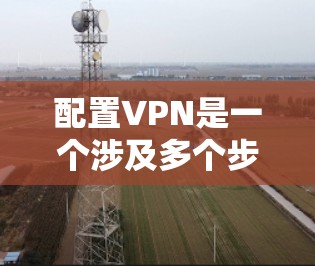 配置VPN是一个涉及多个步骤和考虑因素的过程，以下是根据您的需求和背景总结的分步指南