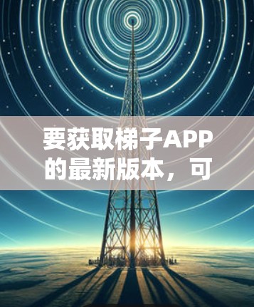 要获取梯子APP的最新版本，可以按照以下步骤进行