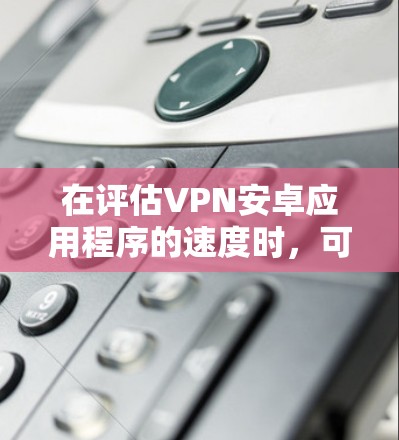 在评估VPN安卓应用程序的速度时，可以按照以下步骤进行
