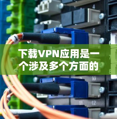 下载VPN应用是一个涉及多个方面的过程，以下是分步骤的指南，帮助你轻松完成这一过程