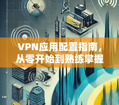 VPN应用配置指南，从零开始到熟练掌握