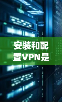 安装和配置VPN是一个涉及多个步骤的过程，特别是对于OpenVPN这样的协议。以下是一个详细的指南，帮助您顺利完成安装和配置