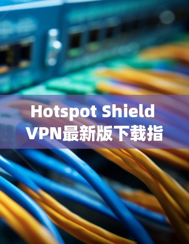 Hotspot Shield VPN最新版下载指南与安全使用注意事项