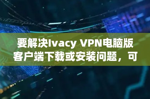 要解决Ivacy VPN电脑版客户端下载或安装问题，可以按照以下步骤进行