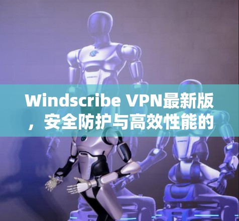 Windscribe VPN最新版，安全防护与高效性能的双重提升