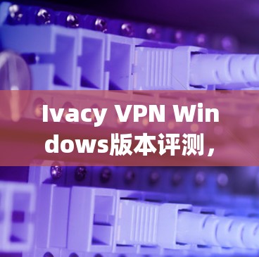 Ivacy VPN Windows版本评测，安全性与性能全面解析