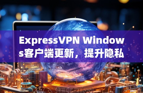 ExpressVPN Windows客户端更新，提升隐私保护与连接稳定性