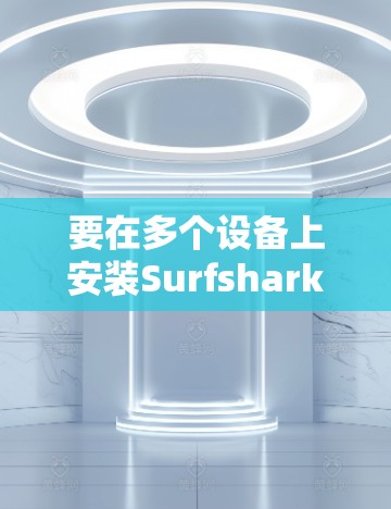 要在多个设备上安装Surfshark VPN，确保所有设备都能连接到同一个账号并保持一致的网络设置，以下是详细的步骤