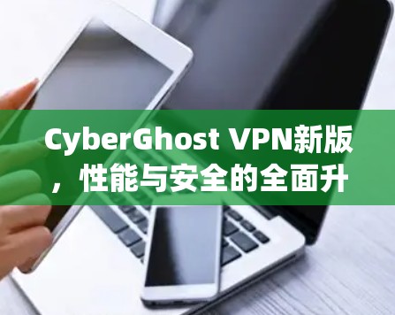 CyberGhost VPN新版，性能与安全的全面升级