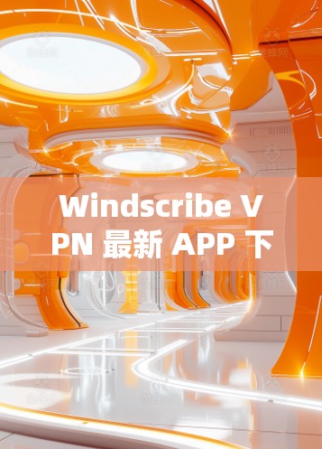 Windscribe VPN 最新 APP 下载与功能解析