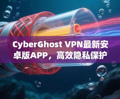 CyberGhost VPN最新安卓版APP，高效隐私保护与稳定连接的完美结合