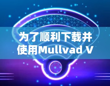 为了顺利下载并使用Mullvad VPN应用程序，您可以按照以下步骤操作