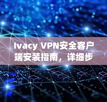 Ivacy VPN安全客户端安装指南，详细步骤与技术支持