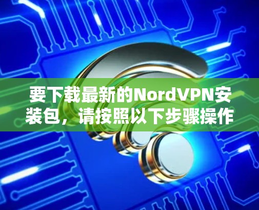 要下载最新的NordVPN安装包，请按照以下步骤操作