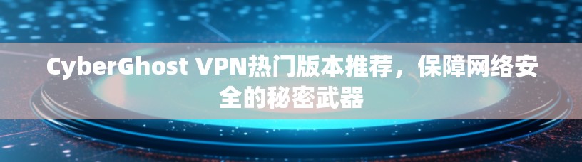 CyberGhost VPN热门版本推荐，保障网络安全的秘密武器