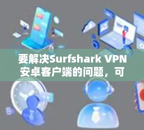 要解决Surfshark VPN安卓客户端的问题，可以按照以下步骤进行检查和设置