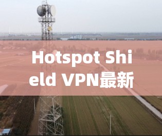 Hotspot Shield VPN最新软件版本，性能与安全的双重提升